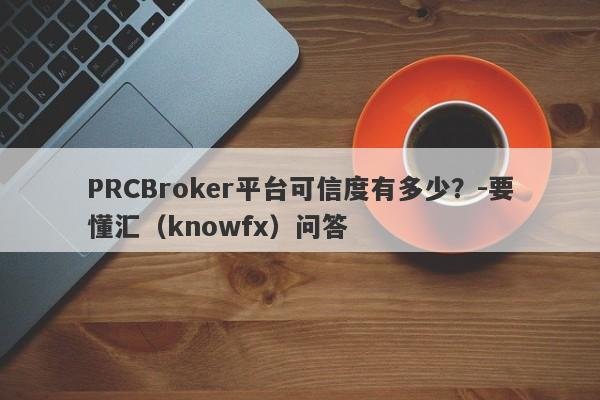 PRCBroker平台可信度有多少？-要懂汇（knowfx）问答