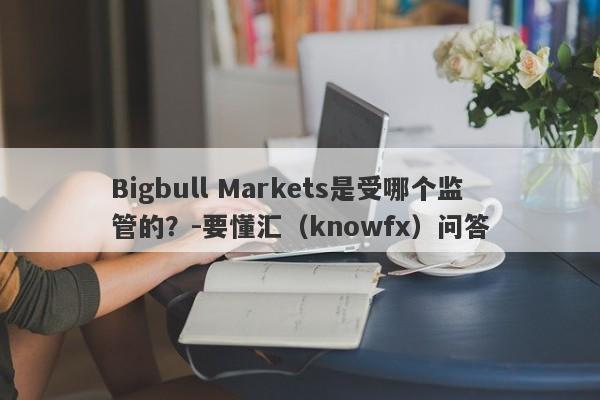 Bigbull Markets是受哪个监管的？-要懂汇（knowfx）问答