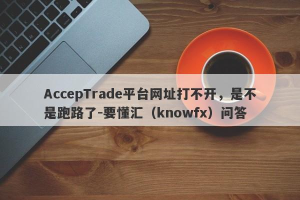 AccepTrade平台网址打不开，是不是跑路了-要懂汇（knowfx）问答