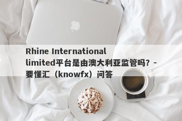 Rhine International limited平台是由澳大利亚监管吗？-要懂汇（knowfx）问答