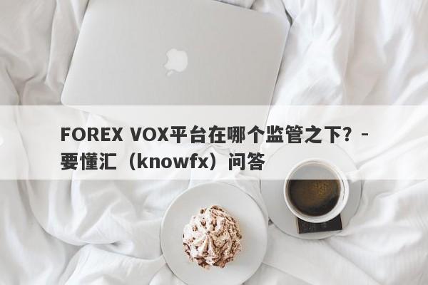 FOREX VOX平台在哪个监管之下？-要懂汇（knowfx）问答