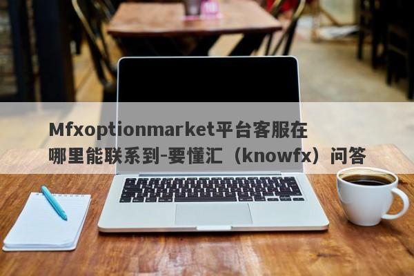 Mfxoptionmarket平台客服在哪里能联系到-要懂汇（knowfx）问答