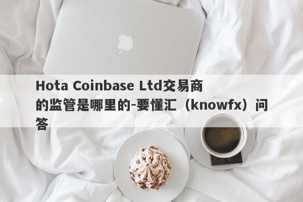 Hota Coinbase Ltd交易商的监管是哪里的-要懂汇（knowfx）问答