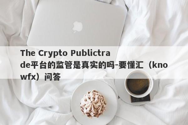 The Crypto Publictrade平台的监管是真实的吗-要懂汇（knowfx）问答