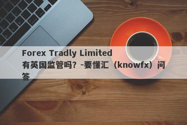 Forex Tradly Limited有英国监管吗？-要懂汇（knowfx）问答