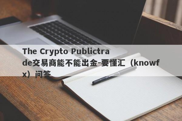 The Crypto Publictrade交易商能不能出金-要懂汇（knowfx）问答