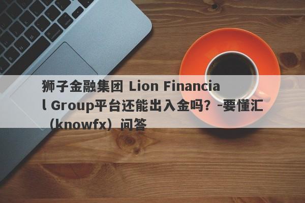 狮子金融集团 Lion Financial Group平台还能出入金吗？-要懂汇（knowfx）问答