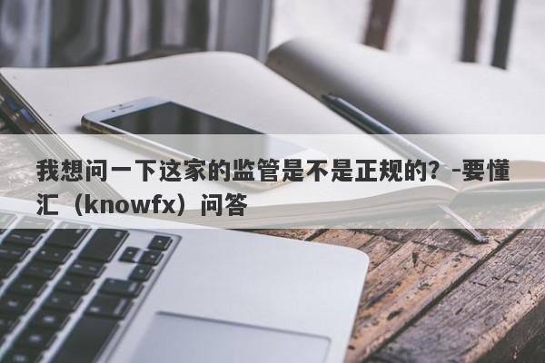 我想问一下这家的监管是不是正规的？-要懂汇（knowfx）问答