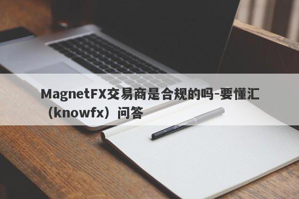 MagnetFX交易商是合规的吗-要懂汇（knowfx）问答