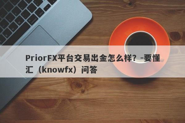 PriorFX平台交易出金怎么样？-要懂汇（knowfx）问答