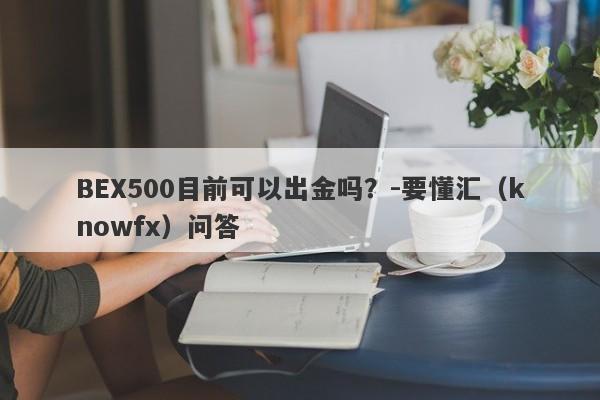 BEX500目前可以出金吗？-要懂汇（knowfx）问答