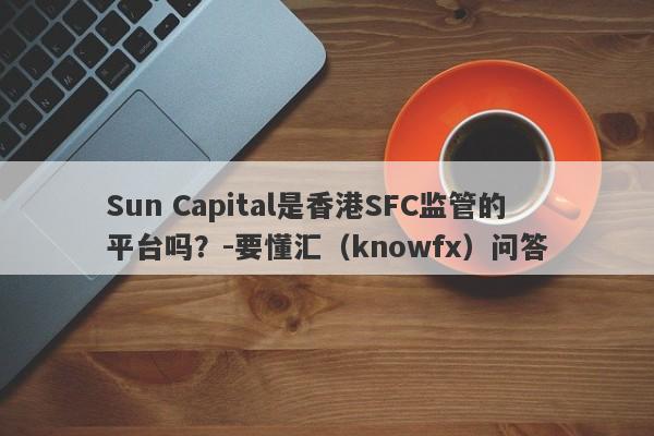 Sun Capital是香港SFC监管的平台吗？-要懂汇（knowfx）问答