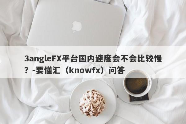 3angleFX平台国内速度会不会比较慢？-要懂汇（knowfx）问答