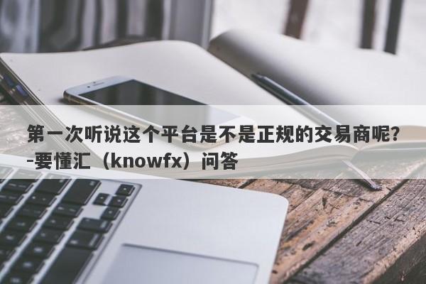 第一次听说这个平台是不是正规的交易商呢？-要懂汇（knowfx）问答