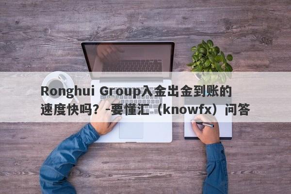 Ronghui Group入金出金到账的速度快吗？-要懂汇（knowfx）问答