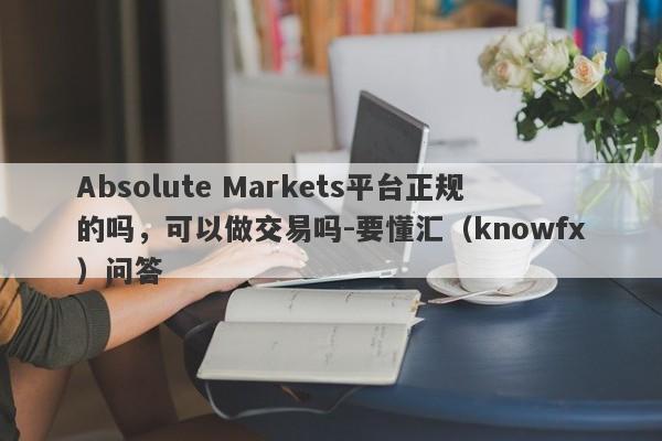 Absolute Markets平台正规的吗，可以做交易吗-要懂汇（knowfx）问答