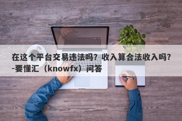 在这个平台交易违法吗？收入算合法收入吗？-要懂汇（knowfx）问答