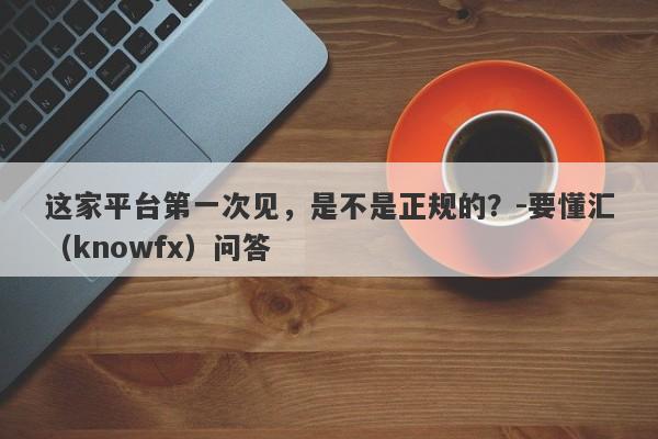 这家平台第一次见，是不是正规的？-要懂汇（knowfx）问答