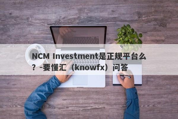 NCM Investment是正规平台么？-要懂汇（knowfx）问答