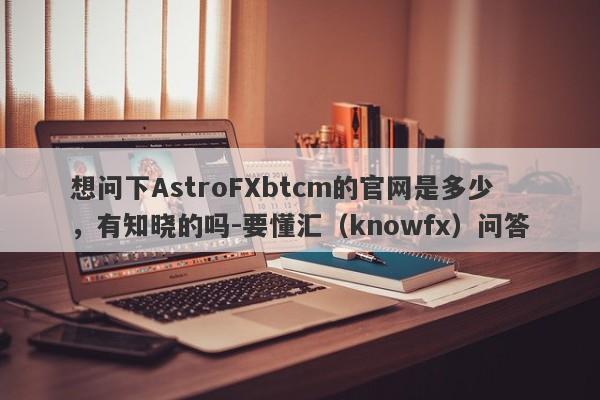 想问下AstroFXbtcm的官网是多少，有知晓的吗-要懂汇（knowfx）问答