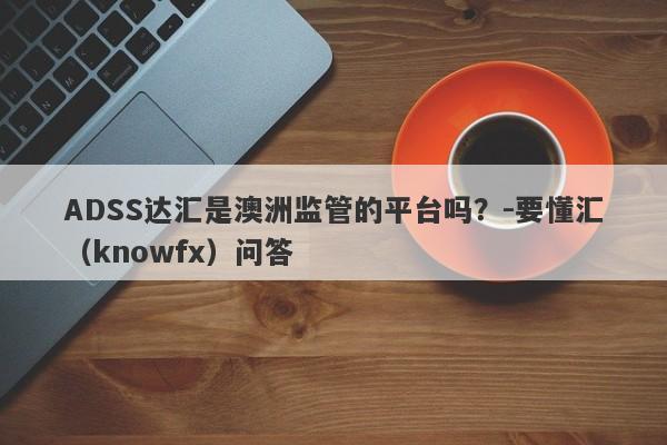 ADSS达汇是澳洲监管的平台吗？-要懂汇（knowfx）问答