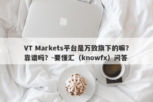 VT Markets平台是万致旗下的嘛？靠谱吗？-要懂汇（knowfx）问答