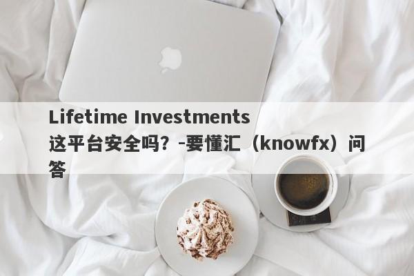 Lifetime Investments这平台安全吗？-要懂汇（knowfx）问答