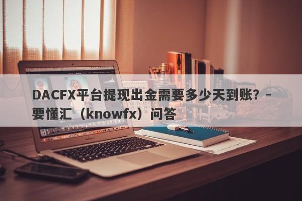 DACFX平台提现出金需要多少天到账？-要懂汇（knowfx）问答