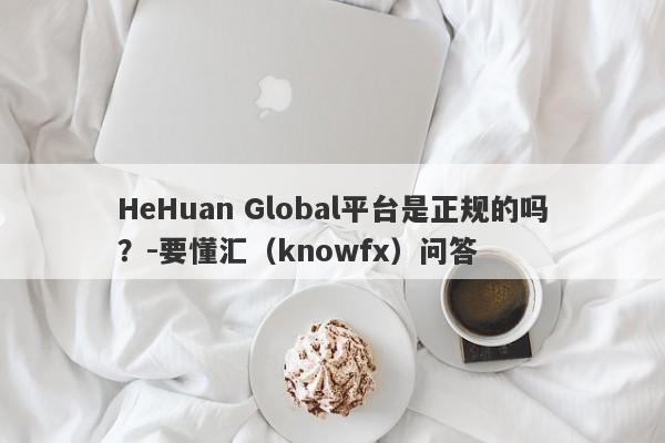 HeHuan Global平台是正规的吗？-要懂汇（knowfx）问答