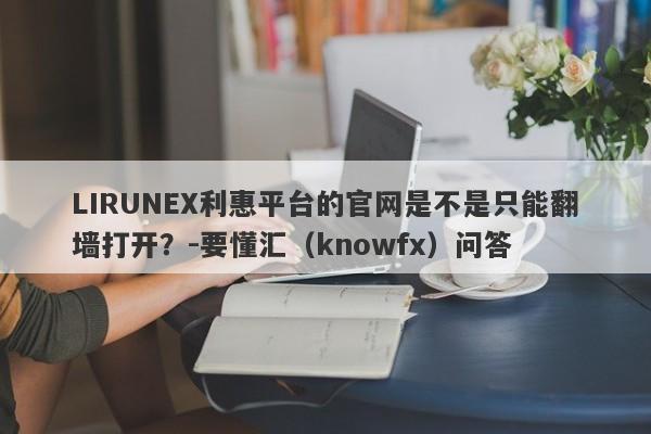 LIRUNEX利惠平台的官网是不是只能翻墙打开？-要懂汇（knowfx）问答