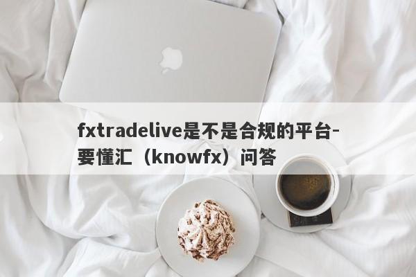 fxtradelive是不是合规的平台-要懂汇（knowfx）问答