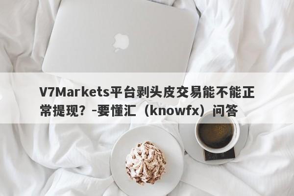 V7Markets平台剥头皮交易能不能正常提现？-要懂汇（knowfx）问答