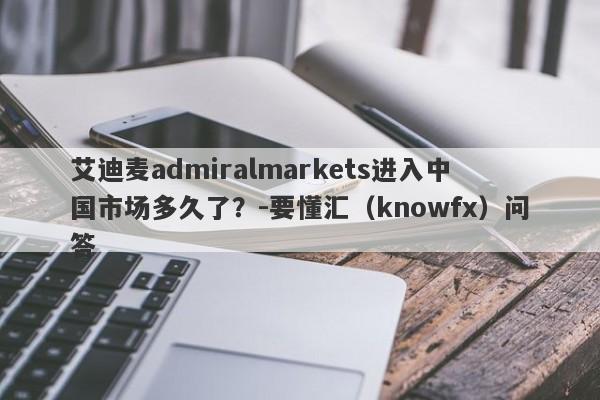 艾迪麦admiralmarkets进入中国市场多久了？-要懂汇（knowfx）问答