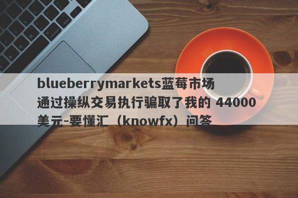 blueberrymarkets蓝莓市场通过操纵交易执行骗取了我的 44000 美元-要懂汇（knowfx）问答