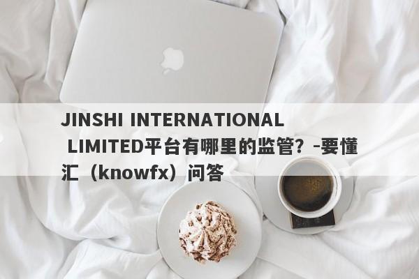 JINSHI INTERNATIONAL LIMITED平台有哪里的监管？-要懂汇（knowfx）问答