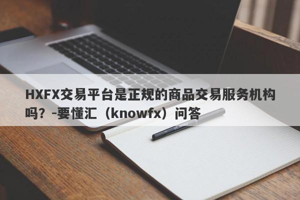 HXFX交易平台是正规的商品交易服务机构吗？-要懂汇（knowfx）问答