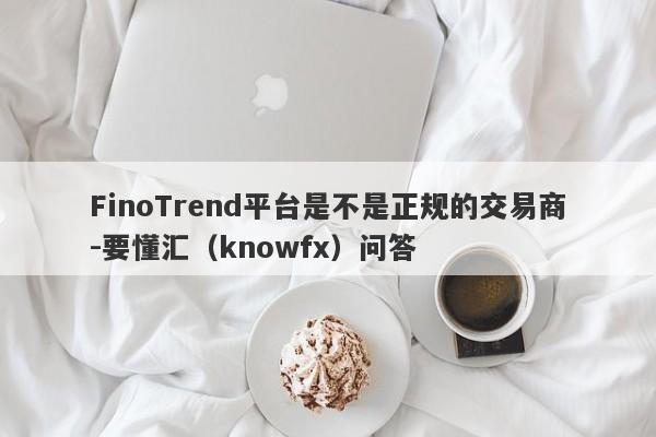 FinoTrend平台是不是正规的交易商-要懂汇（knowfx）问答