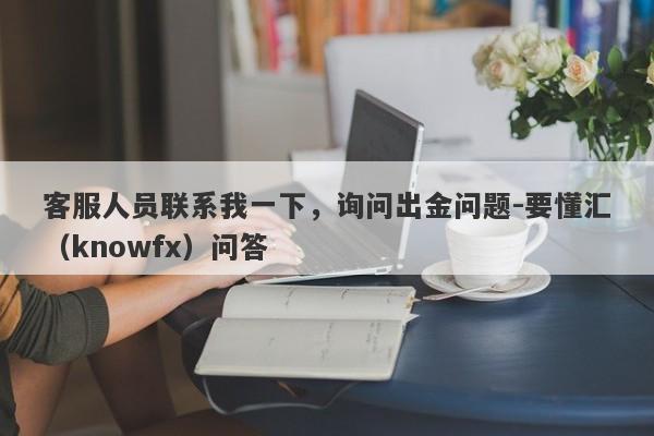 客服人员联系我一下，询问出金问题-要懂汇（knowfx）问答