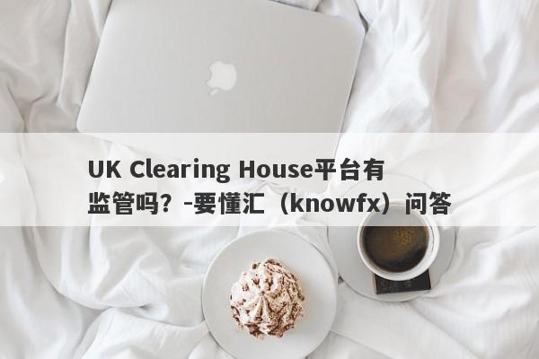 UK Clearing House平台有监管吗？-要懂汇（knowfx）问答