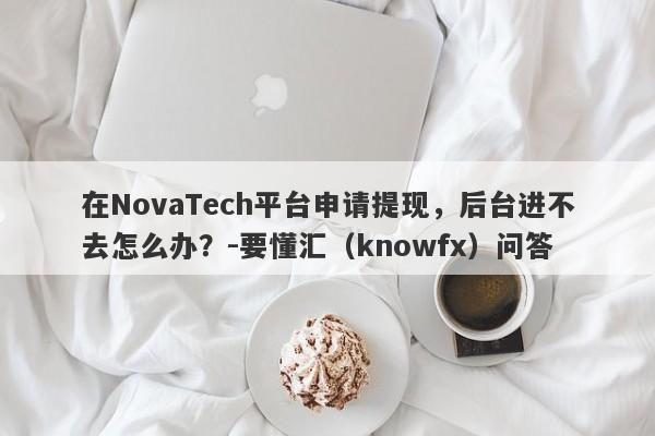 在NovaTech平台申请提现，后台进不去怎么办？-要懂汇（knowfx）问答