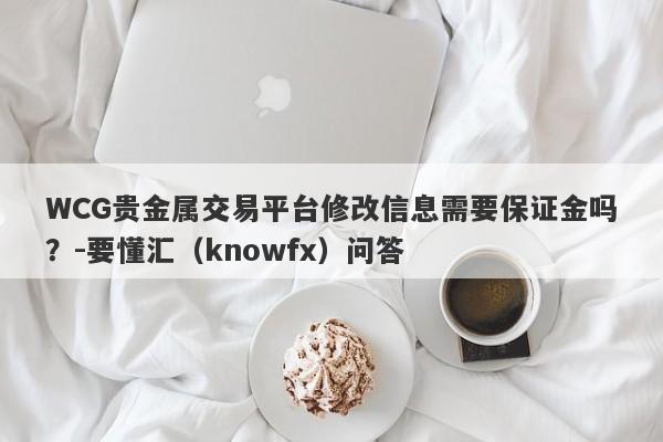 WCG贵金属交易平台修改信息需要保证金吗？-要懂汇（knowfx）问答