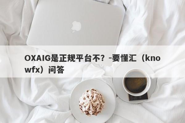 OXAIG是正规平台不？-要懂汇（knowfx）问答