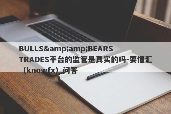 BULLS&amp;BEARS TRADES平台的监管是真实的吗-要懂汇（knowfx）问答