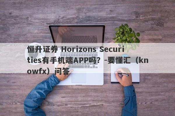 恒升证券 Horizons Securities有手机端APP吗？-要懂汇（knowfx）问答