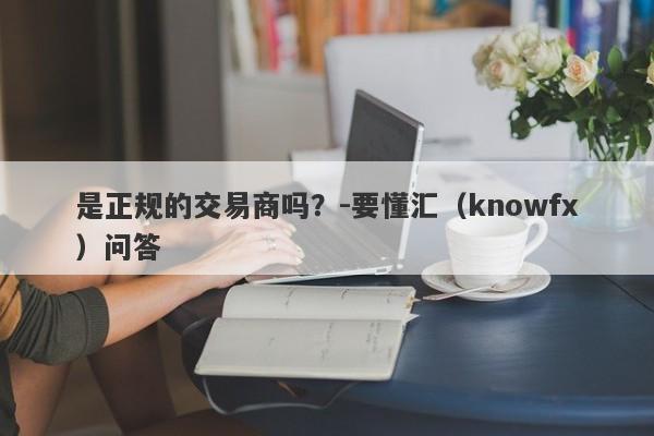 是正规的交易商吗？-要懂汇（knowfx）问答