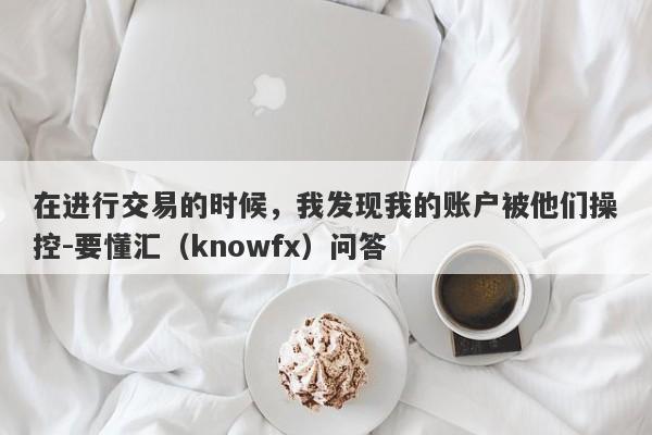 在进行交易的时候，我发现我的账户被他们操控-要懂汇（knowfx）问答