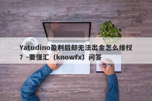 Yatudino盈利后却无法出金怎么维权？-要懂汇（knowfx）问答