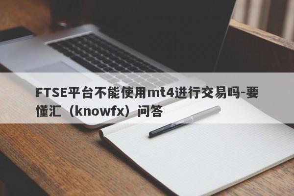 FTSE平台不能使用mt4进行交易吗-要懂汇（knowfx）问答