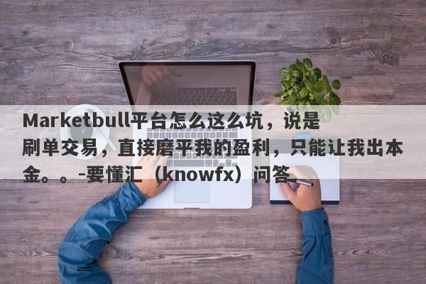 Marketbull平台怎么这么坑，说是刷单交易，直接磨平我的盈利，只能让我出本金。。-要懂汇（knowfx）问答