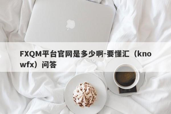 FXQM平台官网是多少啊-要懂汇（knowfx）问答